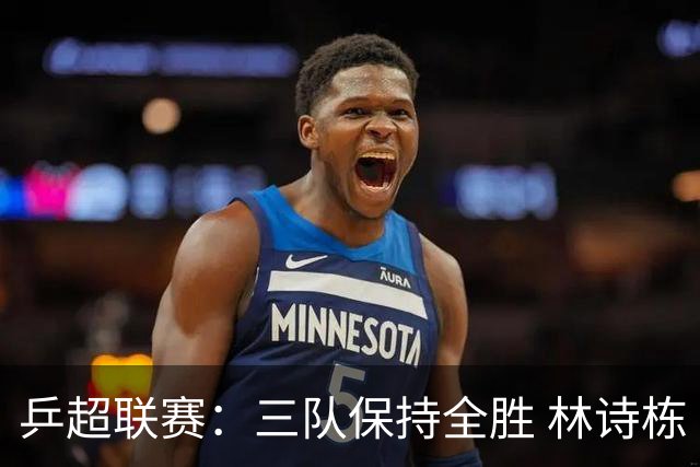 乒超联赛：三队保持全胜 林诗栋“零封”对手